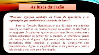 As luzes da razão
“Iluminar significa combater as trevas da ignorância e as
superstições que dominavam a sociedade da época”.
Para os filósofos iluministas, o uso da razão era a melhor
maneira de construir um mundo baseado na verdade, na liberdade e
no progresso. Acreditavam que as pessoas eram livres, autônomas e
tinham capacidade de pensar por si mesmas. A ignorância, gerada
pela aceitação de dogmas religiosos e a submissão aos governos
absolutistas, tinha impedido o cidadão de desenvolver suas
potencialidades. Agora, a sociedade deveria ser guiada pela razão e
pela ciência e não mais pela fé e religião.
 