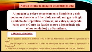 1- O que podemos entender da metáfora sobre o cetro da Razão lançar raios? O que significam esses
raios?
2- Com que objetivo a Liberdade usa o cetro da Razão para enviar raios contra a ignorância e o
Fanatismo?
3- Com base na imagem, na sua opinião, qual a relação estabelecida entre a Razão e a Liberdade?
A imagem se refere ao pensamento iluminista e nela
podemos observar a Liberdade usando um gorro frígio
(símbolo da República Francesa) na cabeça, lançando
raios com o Cetro da Razão contra a Ignorância (de
olhos vendados) e o Fanatismo.
Após a leitura da imagem descobrimos que:
A História em debate:
 