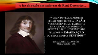 “NUNCA DEVEMOS ADMITIR
SENÃO AQUILO QUE A RAZÃO
NOS MOSTRA COMO EVIDENTE;
EM CASO ALGUM PODEMOS
ACEITAR O QUE NOS É IMPOSTO
PELA NOSSA IMAGINAÇÃO
OU PELOS NOSSOS SENTIDOS.”
(DESCARTES, MEDITAÇÕES
METAFÍSICAS, 1640)
A luz da razão nas palavras de René Descartes...
Imagem:
Frans
Halsl/
Public
Domain
 