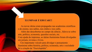 ILUMINAR É EDUCAR!!!
As novas ideias eram propagadas nas academias científicas
e de ensino, nos salões, nos clubes e nos cafés.
Além das descobertas no campo da ciência , falava-se sobre
arte, política, economia, questões sociais, etc.
Com ajuda da imprensa, as ideias iluministas foram divulgadas
em jornais, revistas e livros.
Um importante veículo para divulgar o pensamento
iluminista sobre história, política, economia, arte e sociedade
foi a criação da “Enciclopédia”.
 
