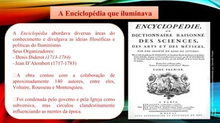 A Enciclopédia que iluminava
A Enciclopédia abordava diversas áreas do
conhecimento e divulgava as ideias filosóficas e
políticas do Iluminismo.
Seus Organizadores:
- Denis Diderot (1713-1784)
- Jean D’Alembert (1717-1783)
🡪A obra contou com a colaboração de
aproximadamente 140 autores, entre eles,
Voltaire, Rousseau e Montesquieu.
🡪Foi condenada pelo governo e pela Igreja como
subversiva, mas circulou clandestinamente
influenciando as mentes da época.
Imagem:
Autor
Desconhecido/Disponibilizada
por
Samulili/
Public
Domain
 