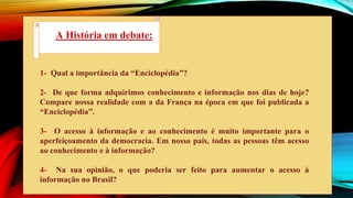 1- Qual a importância da “Enciclopédia”?
2- De que forma adquirimos conhecimento e informação nos dias de hoje?
Compare nossa realidade com a da França na época em que foi publicada a
“Enciclopédia”.
3- O acesso à informação e ao conhecimento é muito importante para o
aperfeiçoamento da democracia. Em nosso país, todas as pessoas têm acesso
ao conhecimento e à informação?
4- Na sua opinião, o que poderia ser feito para aumentar o acesso à
informação no Brasil?
A História em debate:
 