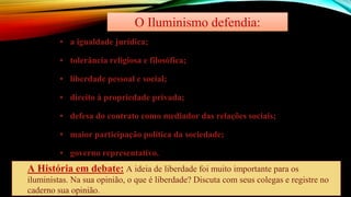 O Iluminismo defendia:
▪ a igualdade jurídica;
▪ tolerância religiosa e filosófica;
▪ liberdade pessoal e social;
▪ direito à propriedade privada;
▪ defesa do contrato como mediador das relações sociais;
▪ maior participação política da sociedade;
▪ governo representativo.
A História em debate: A ideia de liberdade foi muito importante para os
iluministas. Na sua opinião, o que é liberdade? Discuta com seus colegas e registre no
caderno sua opinião.
 