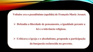 Voltaire era o pseudônimo (apelido) de François-Marie Arouet.
⮚ Defendia a liberdade de pensamento, a igualdade perante a
lei e a tolerância religiosa.
⮚ Criticava a igreja e o absolutismo, propondo a participação
da burguesia esclarecida no governo.
 