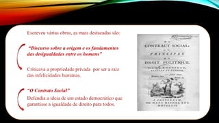 Escreveu várias obras, as mais destacadas são:
“Discurso sobre a origem e os fundamentos
das desigualdades entre os homens”
Criticava a propriedade privada por ser a raiz
das infelicidades humanas.
“O Contrato Social”
Defendia a ideia de um estado democrático que
garantisse a igualdade de direito para todos.
Imagem:
Autor
Desconhecido/Disponibilizada
por
MLWatts/
Public
Domain
 