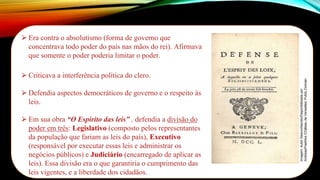 ⮚ Era contra o absolutismo (forma de governo que
concentrava todo poder do país nas mãos do rei). Afirmava
que somente o poder poderia limitar o poder.
⮚ Criticava a interferência política do clero.
⮚ Defendia aspectos democráticos de governo e o respeito às
leis.
⮚ Em sua obra “O Espírito das leis” , defendia a divisão do
poder em três: Legislativo (composto pelos representantes
da população que fariam as leis do país), Executivo
(responsável por executar essas leis e administrar os
negócios públicos) e Judiciário (encarregado de aplicar as
leis). Essa divisão era o que garantiria o cumprimento das
leis vigentes, e a liberdade dos cidadãos.
Imagem:
Autor
Desconhecido/Disponibilizada
por
AndreasPraefcke
/Château
de
Versailles/
Public
Domain
 