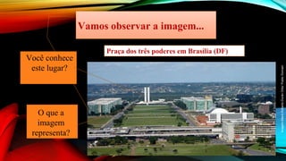 Imagem:Mario
Roberto
Durán
Ortiz/
Public
Domain
Vamos observar a imagem...
Você conhece
este lugar?
O que a
imagem
representa?
Praça dos três poderes em Brasília (DF)
 