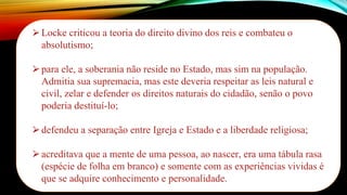 ⮚Locke criticou a teoria do direito divino dos reis e combateu o
absolutismo;
⮚para ele, a soberania não reside no Estado, mas sim na população.
Admitia sua supremacia, mas este deveria respeitar as leis natural e
civil, zelar e defender os direitos naturais do cidadão, senão o povo
poderia destituí-lo;
⮚defendeu a separação entre Igreja e Estado e a liberdade religiosa;
⮚acreditava que a mente de uma pessoa, ao nascer, era uma tábula rasa
(espécie de folha em branco) e somente com as experiências vividas é
que se adquire conhecimento e personalidade.
 