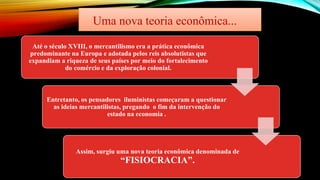 Uma nova teoria econômica...
Até o século XVIII, o mercantilismo era a prática econômica
predominante na Europa e adotada pelos reis absolutistas que
expandiam a riqueza de seus países por meio do fortalecimento
do comércio e da exploração colonial.
Entretanto, os pensadores iluministas começaram a questionar
as ideias mercantilistas, pregando o fim da intervenção do
estado na economia .
Assim, surgiu uma nova teoria econômica denominada de
“FISIOCRACIA”.
 