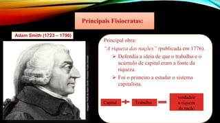 Principais Fisiocratas:
Adam Smith (1723 – 1790)
Principal obra:
“A riqueza das nações” (publicada em 1776).
⮚ Defendia a ideia de que o trabalho e o
acúmulo de capital eram a fonte da
riqueza.
⮚ Foi o primeiro a estudar o sistema
capitalista.
Capital Trabalho
verdadeir
a riqueza
da nação
Imagem:
Perfil
de
Adam
Smith/
Protonk/
Public
Domain
 