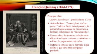 François Quesnay (1694-1774)
Principal obra:
“Quadro Econômico” (publicada em 1758).
⮚ Autor da frase: “Laissez faire, Laissez
passer” (deixai fazer, deixai passar), foi o
principal representante da Fisiocracia e
também colaborador da “Enciclopédia”.
⮚ Em sua obra, demonstra a relação entre
diferentes classes e setores econômicos e
o fluxo de pagamentos entre eles.
⮚ Defende a ideia de que o mercado é que
define o que seria mais adequado
produzir.
Imagem:
Johann-Georg
Wille
e
Jean
Chevalier,
1747/
Pavillon
de
Jussieu,
Versailles
(commune)/
Public
Domain
 