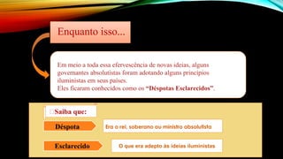 Em meio a toda essa efervescência de novas ideias, alguns
governantes absolutistas foram adotando alguns princípios
iluministas em seus países.
Eles ficaram conhecidos como os “Déspotas Esclarecidos”.
Enquanto isso...
Déspota Era o rei, soberano ou ministro absolutista
Esclarecido O que era adepto às ideias iluministas
🡪Saiba que:
 