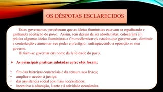 OS DÉSPOTAS ESCLARECIDOS
Estes governantes perceberam que as ideias iluministas estavam se espalhando e
ganhando aceitação do povo. Assim, sem deixar de ser absolutistas, colocaram em
prática algumas ideias iluministas a fim modernizar os estados que governavam, diminuir
a contestação e aumentar seu poder e prestígio, enfraquecendo a oposição ao seu
governo.
Diziam-se governar em nome da felicidade do povo.
⮚ As principais práticas adotadas entre eles foram:
• fim das barreiras comerciais e da censura aos livros;
• ampliar o acesso à justiça;
• dar assistência social aos mais necessitados;
• incentivo à educação, à arte e à atividade econômica.
 