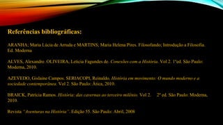 Referências bibliográficas:
ARANHA; Maria Lúcia de Arruda e MARTINS; Maria Helena Pires. Filosofando; Introdução a Filosofia.
Ed. Moderna
ALVES, Alexandre. OLIVEIRA, Leticia Fagundes de. Conexões com a História. Vol 2. 1ºed. São Paulo:
Moderna, 2010.
AZEVEDO, Gislaine Campos. SERIACOPI, Reinaldo. História em movimento: O mundo moderno e a
sociedade contemporânea. Vol 2. São Paulo: Ática, 2010.
BRAICK, Patrícia Ramos. História: das cavernas ao terceiro milênio. Vol 2. 2º ed. São Paulo: Moderna,
2010.
Revista “Aventuras na História”. Edição 55. São Paulo: Abril, 2008
 