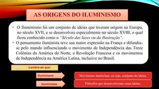 AS ORIGENS DO ILUMINISMO
• O Iluminismo foi um conjunto de ideias que tiveram origem na Europa,
no século XVII, e se desenvolveu especialmente no século XVIII, o qual
ficou conhecido como o “Século das luzes ou da Ilustração”.
• O pensamento iluminista teve sua maior expressão na França e difundiu-
se pelo mundo influenciando o movimento de Independência das Treze
Colônias da América do Norte, a Revolução Francesa e os movimentos
de Independência na América Latina, inclusive no Brasil.
🡪Lembre-se que:
Movimento intelectual, ou seja, conjunto de ideias.
Filósofos que desenvolveram essas ideias.
Iluminismo
Iluministas
 