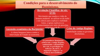 Condições para o desenvolvimento do
Iluminismo.
Os pensadores iluministas
criticavam o Antigo Regime,
combatendo o absolutismo
dos reis, os privilégios da
nobreza ,do clero, a
imposição religiosa e as
práticas mercantilistas.
Ascensão econômica da Burguesia:
A classe burguesa lutava contra a
intervenção do Estado na economia.
Revolução Científica do séc.
XVII:
Movimento que mudou a visão do
homem moderno ao utilizar-se da razão
e da ciência para explicar a realidade .
Antes, a igreja explicava os
acontecimentos por meio de preceitos
religiosos e da fé. Crise do Antigo Regime:
Insatisfação contra os governos
absolutistas.
 