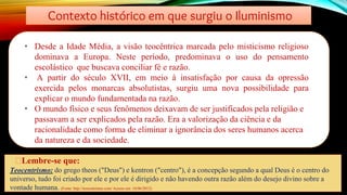 Contexto histórico em que surgiu o Iluminismo
• Desde a Idade Média, a visão teocêntrica marcada pelo misticismo religioso
dominava a Europa. Neste período, predominava o uso do pensamento
escolástico que buscava conciliar fé e razão.
• A partir do século XVII, em meio à insatisfação por causa da opressão
exercida pelos monarcas absolutistas, surgiu uma nova possibilidade para
explicar o mundo fundamentada na razão.
• O mundo físico e seus fenômenos deixavam de ser justificados pela religião e
passavam a ser explicados pela razão. Era a valorização da ciência e da
racionalidade como forma de eliminar a ignorância dos seres humanos acerca
da natureza e da sociedade.
🡪Lembre-se que:
Teocentrismo: do grego theos ("Deus") e kentron ("centro"), é a concepção segundo a qual Deus é o centro do
universo, tudo foi criado por ele e por ele é dirigido e não havendo outra razão além do desejo divino sobre a
vontade humana. (Fonte: http://teocentrismo.com/ Acesso em: 16/06/2012)
 