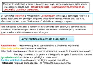 Os Iluministas criticavam o Antigo Regime , denunciavam a injustiça, a dominação religiosa, o
estado absolutista e os privilégios enquanto vícios de uma sociedade que, cada vez mais,
afastava os homens do seu “direito natural” à felicidade. Ideologia burguesa
Movimento intelectual, artístico e filosófico, que surgiu na França do século XVII e atingiu
seu apogeu no século XVIII – SÉCULO DAS LUZES – ESCLARECIMENTO ATRAVÉS DA DE
UMA VISÃO CIENTÍFICA E RACIONAL.
Para os filósofos iluministas, o homem era naturalmente bom, porém, era corrompido pela
sociedade . Acreditavam que se todos fizessem parte de uma sociedade justa, com direitos
iguais a todos, a felicidade comum seria alcançada.
Características básicas do Iluminismo
Igualdade social – críticas aos privilégios da nobreza
Caráter anticlerical – críticas aos privilégios e papel parasitário
Tolerância religiosa ou filosófica: na realização do ato comercial
Racionalismo - razão como guia do conhecimento e critério de julgamento
Liberdade política – críticas ao absolutismo
Liberdade econômica –críticas ao intervencionismo e defesa da liberdade de mercado,
livre jogo da oferta e da procura. a burguesia se opôs à escravidão humana
 