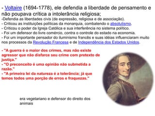 - Voltaire (1694-1778), ele defendia a liberdade de pensamento e
não poupava crítica a intolerância religiosa;
-Defendia as liberdades civis (de expressão, religiosa e de associação).
- Criticou as instituições políticas da monarquia, combatendo o absolutismo.
- Criticou o poder da Igreja Católica e sua interferência no sistema político.
- Foi um defensor do livre comércio, contra o controle do estado na economia.
- Foi um importante pensador do iluminismo francês e suas idéias influenciaram muito
nos processos da Revolução Francesa e de Independência dos Estados Unidos.
- "A guerra é o maior dos crimes, mas não existe
agressor que não disfarce seu crime com pretexto de
justiça."
- "O preconceito é uma opinião não submetida a
razão."
- "A primeira lei da natureza é a tolerância; já que
temos todos uma porção de erros e fraquezas."
era vegetariano e defensor do direito dos
animais
 