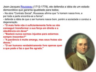 Jean-Jacques Rousseau (1712-1778), ele defendia a idéia de um estado
democrático que garanta igualdade para todos;
- Na obra "Contrato Social", Rousseau afirma que "o homem nasce livre, e
por toda a parte encontra-se a ferros".
- defende a idéia de que o ser humano nasce bom, porém a sociedade o conduz a
degeneração.
- "O mais forte não é suficientemente forte se não
conseguir transformar a sua força em direito e a
obediência em dever"
- "Bastará nunca sermos injustos para estarmos
sempre inocentes?"
- "A paciência é muito amarga, mas seus frutos são
doces."
- "O ser humano verdadeiramente livre apenas quer
o que pode e faz o que lhe agrada."
 