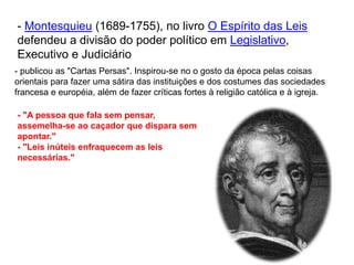 - Montesquieu (1689-1755), no livro O Espírito das Leis
defendeu a divisão do poder político em Legislativo,
Executivo e Judiciário
- publicou as "Cartas Persas". Inspirou-se no o gosto da época pelas coisas
orientais para fazer uma sátira das instituições e dos costumes das sociedades
francesa e européia, além de fazer críticas fortes à religião católica e à igreja.
- "A pessoa que fala sem pensar,
assemelha-se ao caçador que dispara sem
apontar."
- "Leis inúteis enfraquecem as leis
necessárias."
 