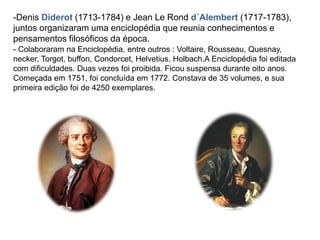 -Denis Diderot (1713-1784) e Jean Le Rond d´Alembert (1717-1783),
juntos organizaram uma enciclopédia que reunia conhecimentos e
pensamentos filosóficos da época.
- Colaboraram na Enciclopédia, entre outros : Voltaire, Rousseau, Quesnay,
necker, Torgot, buffon, Condorcet, Helvetius, Holbach.A Enciclopédia foi editada
com dificuldades. Duas vezes foi proibida. Ficou suspensa durante oito anos.
Começada em 1751, foi concluída em 1772. Constava de 35 volumes, e sua
primeira edição foi de 4250 exemplares.
 