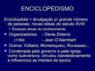 ENCICLOPEDISMOENCICLOPEDISMO
Enciclopédia = divulgação p/ grande númeroEnciclopédia = divulgação p/ grande número
de pessoas, novas idéias do século XVIIIde pessoas, novas idéias do século XVIII
 Diversas áreas do conhecimentoDiversas áreas do conhecimento
► Organizadores:Organizadores: - Denis Diderot- Denis Diderot
(1789)(1789) - Jean D’Alembert- Jean D’Alembert
► Outros: Voltaire, Montesquieu, Rousseau...Outros: Voltaire, Montesquieu, Rousseau...
► Condenada pelo governo e pela IgrejaCondenada pelo governo e pela Igreja
como subversiva, circulou clandestinamentecomo subversiva, circulou clandestinamente
e influenciou as mentes da épocae influenciou as mentes da época
 