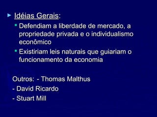► Idéias GeraisIdéias Gerais::
 Defendiam a liberdade de mercado, aDefendiam a liberdade de mercado, a
propriedade privada e o individualismopropriedade privada e o individualismo
econômicoeconômico
 Existiriam leis naturais que guiariam oExistiriam leis naturais que guiariam o
funcionamento da economiafuncionamento da economia
Outros:Outros: - Thomas Malthus- Thomas Malthus
- David Ricardo- David Ricardo
- Stuart Mill- Stuart Mill
 