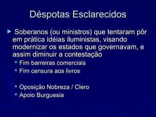 Déspotas EsclarecidosDéspotas Esclarecidos
► Soberanos (ou ministros) que tentaram pôrSoberanos (ou ministros) que tentaram pôr
em prática idéias iluministas, visandoem prática idéias iluministas, visando
modernizar os estados que governavam, emodernizar os estados que governavam, e
assim diminuir a contestaçãoassim diminuir a contestação
 Fim barreiras comerciaisFim barreiras comerciais
 Fim censura aos livrosFim censura aos livros
 Oposição Nobreza / CleroOposição Nobreza / Clero
 Apoio BurguesiaApoio Burguesia
 