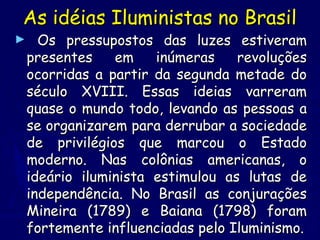 As idéias Iluministas no BrasilAs idéias Iluministas no Brasil
► Os pressupostos das luzes estiveramOs pressupostos das luzes estiveram
presentes em inúmeras revoluçõespresentes em inúmeras revoluções
ocorridas a partir da segunda metade doocorridas a partir da segunda metade do
século XVIII. Essas ideias varreramséculo XVIII. Essas ideias varreram
quase o mundo todo, levando as pessoas aquase o mundo todo, levando as pessoas a
se organizarem para derrubar a sociedadese organizarem para derrubar a sociedade
de privilégios que marcou o Estadode privilégios que marcou o Estado
moderno. Nas colônias americanas, omoderno. Nas colônias americanas, o
ideário iluminista estimulou as lutas deideário iluminista estimulou as lutas de
independência. No Brasil as conjuraçõesindependência. No Brasil as conjurações
Mineira (1789) e Baiana (1798) foramMineira (1789) e Baiana (1798) foram
fortemente influenciadas pelo Iluminismo.fortemente influenciadas pelo Iluminismo.
 