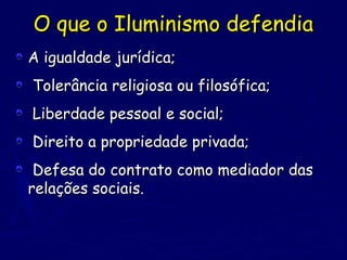 O que o Iluminismo defendiaO que o Iluminismo defendia
A igualdade jurídica;A igualdade jurídica;
Tolerância religiosa ou filosófica;Tolerância religiosa ou filosófica;
Liberdade pessoal e social;Liberdade pessoal e social;
Direito a propriedade privada;Direito a propriedade privada;
Defesa do contrato como mediador dasDefesa do contrato como mediador das
relações sociais.relações sociais.
 