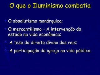 O que o Iluminismo combatiaO que o Iluminismo combatia
O absolutismo monárquico;O absolutismo monárquico;
O mercantilismo – A intervenção doO mercantilismo – A intervenção do
estado na vida econômica;estado na vida econômica;
A tese do direito divino dos reis;A tese do direito divino dos reis;
A participação da igreja na vida pública.A participação da igreja na vida pública.
 