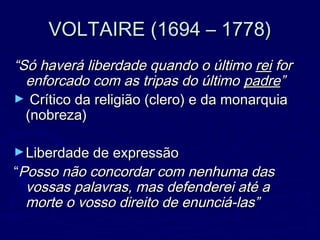 VOLTAIRE (1694 – 1778)VOLTAIRE (1694 – 1778)
““Só haverá liberdade quando o últimoSó haverá liberdade quando o último reirei forfor
enforcado com as tripas do últimoenforcado com as tripas do último padrepadre””
► Crítico da religião (clero) e da monarquiaCrítico da religião (clero) e da monarquia
(nobreza)(nobreza)
►Liberdade de expressãoLiberdade de expressão
““Posso não concordar com nenhuma dasPosso não concordar com nenhuma das
vossas palavras, mas defenderei até avossas palavras, mas defenderei até a
morte o vosso direito de enunciá-las”morte o vosso direito de enunciá-las”
 