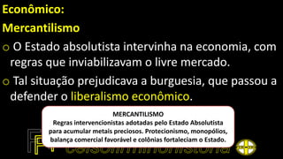 Econômico:
Mercantilismo
o O Estado absolutista intervinha na economia, com
regras que inviabilizavam o livre mercado.
o Tal situação prejudicava a burguesia, que passou a
defender o liberalismo econômico.
MERCANTILISMO
Regras intervencionistas adotadas pelo Estado Absolutista
para acumular metais preciosos. Protecionismo, monopólios,
balança comercial favorável e colônias fortaleciam o Estado.
 