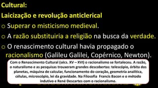 Cultural:
Laicização e revolução anticlerical
o Superar o misticismo medieval.
o A razão substituiria a religião na busca da verdade.
o O renascimento cultural havia propagado o
racionalismo (Galileu Galilei, Copérnico, Newton).
Com o Renascimento Cultural (sécs. XV – XVI) o racionalismo se fortaleceu. A razão,
o naturalismo e as pesquisas trouxeram grandes descobertas: telescópio, órbita dos
planetas, máquina de calcular, funcionamento do coração, geometria analítica,
células, microscópio, lei da gravidade. Na Filosofia Francis Bacon e o método
indutivo e René Descartes com o racionalismo.
 