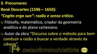 3. Precursores
René Descartes (1596 – 1650):
“Cogito ergo sun”: razão e senso crítico.
o Filósofo, matemático, criador da geometria
analítica e do plano cartesiano.
o Autor da obra "Discurso sobre o método para bem
conduzir a razão a buscar a verdade através da
ciência”.
 