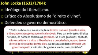 John Locke (1632/1704):
o Ideólogo do Liberalismo.
o Crítico do Absolutismo de “direito divino”.
o Defendeu o governo democrático.
“Todos os homens, ao nascer, têm direitos naturais (direito à vida,
à liberdade e à propriedade) e inalienáveis. Para garantir esses direitos
naturais, os homens criaram os governos. Se esses governos, contudo,
não respeitarem a vida, a liberdade e a propriedade, o povo tem o
direito de se revoltar contra eles. As pessoas podem contestar um
governo injusto e não são obrigadas a aceitar suas decisões”.
 