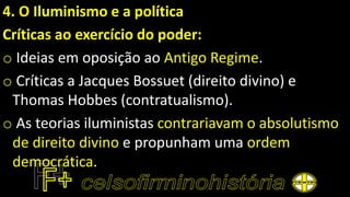 4. O Iluminismo e a política
Críticas ao exercício do poder:
o Ideias em oposição ao Antigo Regime.
o Críticas a Jacques Bossuet (direito divino) e
Thomas Hobbes (contratualismo).
o As teorias iluministas contrariavam o absolutismo
de direito divino e propunham uma ordem
democrática.
 