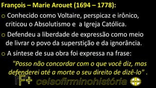 François – Marie Arouet (1694 – 1778):
o Conhecido como Voltaire, perspicaz e irônico,
criticou o Absolutismo e a Igreja Católica.
o Defendeu a liberdade de expressão como meio
de livrar o povo da superstição e da ignorância.
o A síntese de sua obra foi expressa na frase:
"Posso não concordar com o que você diz, mas
defenderei até a morte o seu direito de dizê-lo" .
 