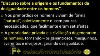 “Discurso sobre a origem e os fundamentos da
desigualdade entre os homens”.
o Nos primórdios os homens viviam de forma
“natural”, coletivamente e com poucas
necessidades, que facilmente eram satisfeitas.
o A propriedade privada e a civilização degeneraram
os homens, tornando – os gananciosos, mesquinhos,
avarentos e invejosos, gerando desigualdade.
 
