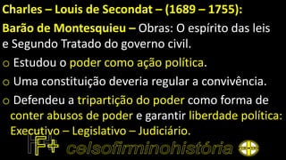Charles – Louis de Secondat – (1689 – 1755):
Barão de Montesquieu – Obras: O espírito das leis
e Segundo Tratado do governo civil.
o Estudou o poder como ação política.
o Uma constituição deveria regular a convivência.
o Defendeu a tripartição do poder como forma de
conter abusos de poder e garantir liberdade política:
Executivo – Legislativo – Judiciário.
 