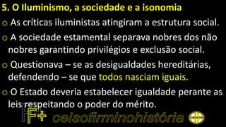 5. O Iluminismo, a sociedade e a isonomia
o As críticas iluministas atingiram a estrutura social.
o A sociedade estamental separava nobres dos não
nobres garantindo privilégios e exclusão social.
o Questionava – se as desigualdades hereditárias,
defendendo – se que todos nasciam iguais.
o O Estado deveria estabelecer igualdade perante as
leis respeitando o poder do mérito.
 