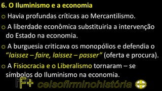 6. O Iluminismo e a economia
o Havia profundas críticas ao Mercantilismo.
o A liberdade econômica substituiria a intervenção
do Estado na economia.
o A burguesia criticava os monopólios e defendia o
“laissez – faire, laissez – passer” (oferta e procura).
o A Fisiocracia e o Liberalismo tornaram – se
símbolos do Iluminismo na economia.
 