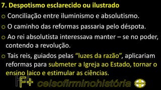 7. Despotismo esclarecido ou ilustrado
o Conciliação entre iluminismo e absolutismo.
o O caminho das reformas passaria pelo déspota.
o Ao rei absolutista interessava manter – se no poder,
contendo a revolução.
o Tais reis, guiados pelas “luzes da razão”, aplicariam
reformas para submeter a Igreja ao Estado, tornar o
ensino laico e estimular as ciências.
 