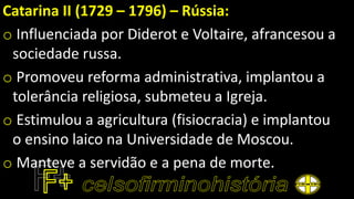 Catarina II (1729 – 1796) – Rússia:
o Influenciada por Diderot e Voltaire, afrancesou a
sociedade russa.
o Promoveu reforma administrativa, implantou a
tolerância religiosa, submeteu a Igreja.
o Estimulou a agricultura (fisiocracia) e implantou
o ensino laico na Universidade de Moscou.
o Manteve a servidão e a pena de morte.
 