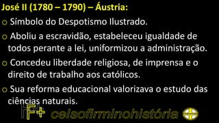 José II (1780 – 1790) – Áustria:
o Símbolo do Despotismo Ilustrado.
o Aboliu a escravidão, estabeleceu igualdade de
todos perante a lei, uniformizou a administração.
o Concedeu liberdade religiosa, de imprensa e o
direito de trabalho aos católicos.
o Sua reforma educacional valorizava o estudo das
ciências naturais.
 