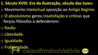 1. Século XVIII: Era da Ilustração, século das luzes:
o Movimento intelectual oposição ao Antigo Regime.
o O absolutismo gerou insatisfação e críticas que
forçou filósofos a defenderem:
o Razão.
o Liberdade.
o Igualdade.
o Fraternidade.
 