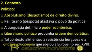 2. Contexto
Político:
o Absolutismo (despotismo) de direito divino.
o Rei, tirano (déspota) afastava o povo da política.
o A burguesia detinha o poder econômico.
o Liberalismo político propunha ordem democrática.
o Tal contexto alimentou a resistência burguesa e a
onda revolucionária que abalou a Europa no séc. XVIII.
 