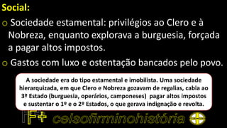 Social:
o Sociedade estamental: privilégios ao Clero e à
Nobreza, enquanto explorava a burguesia, forçada
a pagar altos impostos.
o Gastos com luxo e ostentação bancados pelo povo.
A sociedade era do tipo estamental e imobilista. Uma sociedade
hierarquizada, em que Clero e Nobreza gozavam de regalias, cabia ao
3º Estado (burguesia, operários, camponeses) pagar altos impostos
e sustentar o 1º e o 2º Estados, o que gerava indignação e revolta.
 