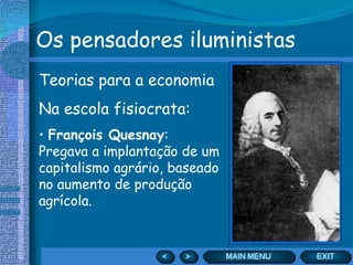 Os pensadores iluministas Teorias para a economia Na escola fisiocrata: François Quesnay : Pregava a implantação de um capitalismo agrário, baseado no aumento de produção agrícola. 